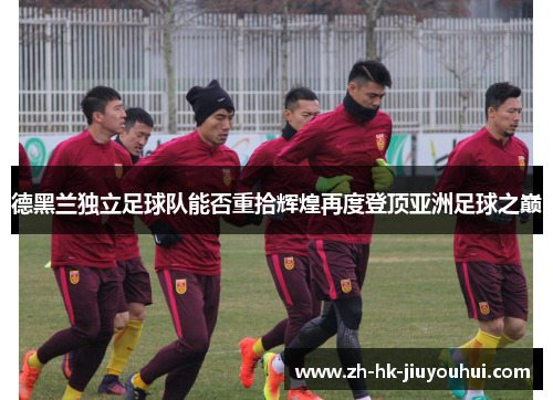 德黑兰独立足球队能否重拾辉煌再度登顶亚洲足球之巅 德黑兰独立足球队能否重拾辉煌再度登顶亚洲足球之巅