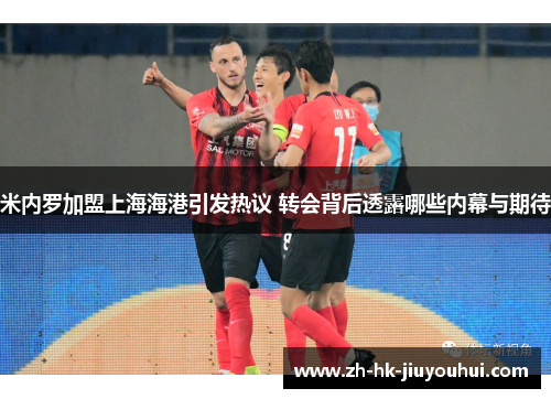 米内罗加盟上海海港引发热议 转会背后透露哪些内幕与期待 米内罗加盟上海海港引发热议 转会背后透露哪些内幕与期待