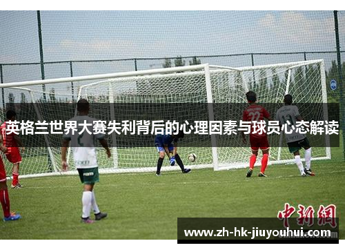 英格兰世界大赛失利背后的心理因素与球员心态解读 英格兰世界大赛失利背后的心理因素与球员心态解读