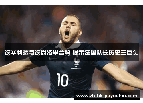 德塞利晒与德尚洛里合照 揭示法国队长历史三巨头