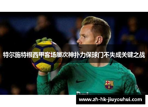 特尔施特根西甲客场屡次神扑力保球门不失成关键之战 特尔施特根西甲客场屡次神扑力保球门不失成关键之战