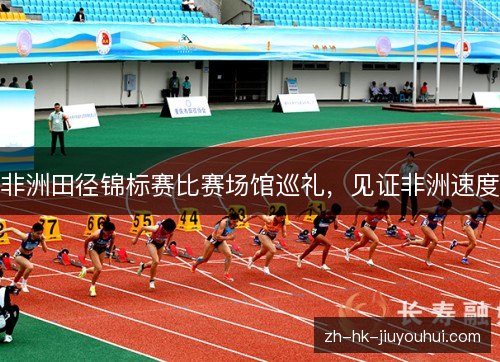 非洲田径锦标赛比赛场馆巡礼，见证非洲速度