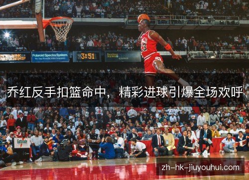 乔红反手扣篮命中，精彩进球引爆全场欢呼