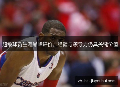 超龄球员生涯巅峰评价,经验与领导力仍具关键价值 超龄球员生涯巅峰评价,经验与领导力仍具关键价值